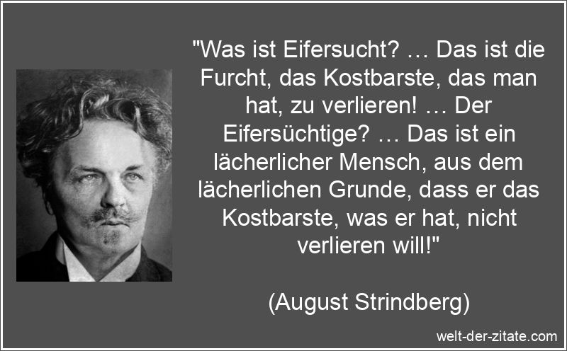 „Was ist Eifersucht? … Das ist die Furcht, das Kostbarste, das man hat, zu verlieren! … Der Eifersüchtige? … Das ist ein lächerlicher Mensch, aus dem lächerlichen Grunde, dass er das Kostbarste, was er hat, nicht verlieren will!“ August Strindberg Zitat Eifersucht: Was ist Eifersucht? … Das ist
