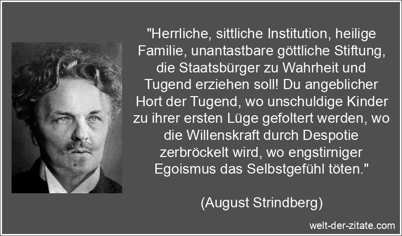 „Herrliche, sittliche Institution, heilige Familie, unantastbare göttliche Stiftung, die Staatsbürger zu Wahrheit und Tugend erziehen soll! Du angeblicher Hort der Tugend, wo unschuldige Kinder zu ihrer ersten Lüge gefoltert werden, wo die Willenskraft durch Despotie zerbröckelt wird, wo engstirniger Egoismus das Selbstgefühl töten.“ August Strindberg Zitat Familie: Herrliche, sittliche Institution,