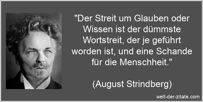 „Der Streit um Glauben oder Wissen ist der dümmste Wortstreit, der je geführt worden ist, und eine Schande für die Menschheit.“ August Strindberg Zitat Glauben: Der Streit um Glauben oder Wissen