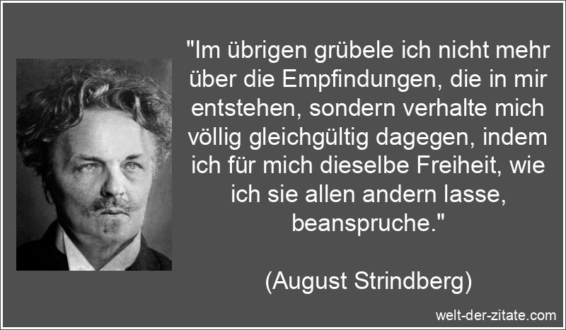 „Im übrigen grübele ich nicht mehr über die Empfindungen, die in mir entstehen, sondern verhalte mich völlig gleichgültig dagegen, indem ich für mich dieselbe Freiheit, wie ich sie allen andern lasse, beanspruche.“ August Strindberg Zitat Gleichgültigkeit: Im übrigen grübele ich
