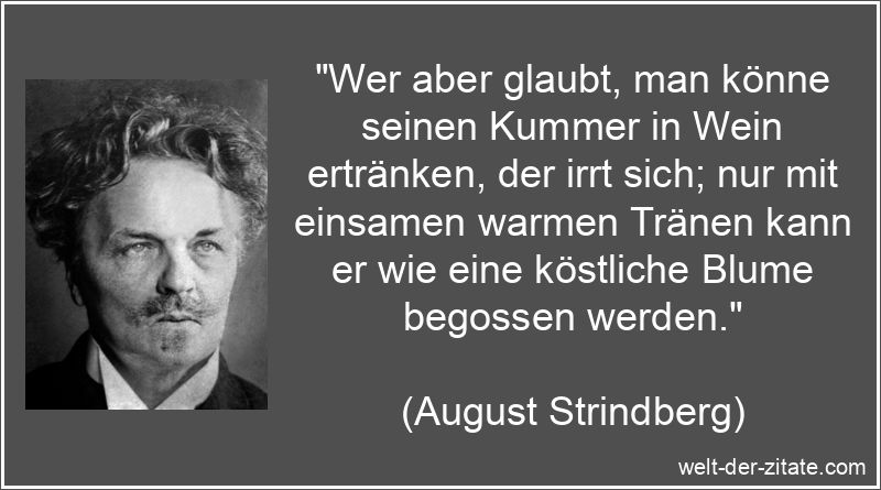 „Wer aber glaubt, man könne seinen Kummer in Wein ertränken, der irrt sich; nur mit einsamen warmen Tränen kann er wie eine köstliche Blume begossen werden.“ August Strindberg Zitat Kummer: Wer aber glaubt, man könne seinen