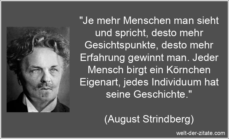 „Je mehr Menschen man sieht und spricht, desto mehr Gesichtspunkte, desto mehr Erfahrung gewinnt man. Jeder Mensch birgt ein Körnchen Eigenart, jedes Individuum hat seine Geschichte.“ August Strindberg Zitat Mitmenschen: Je mehr Menschen man sieht und