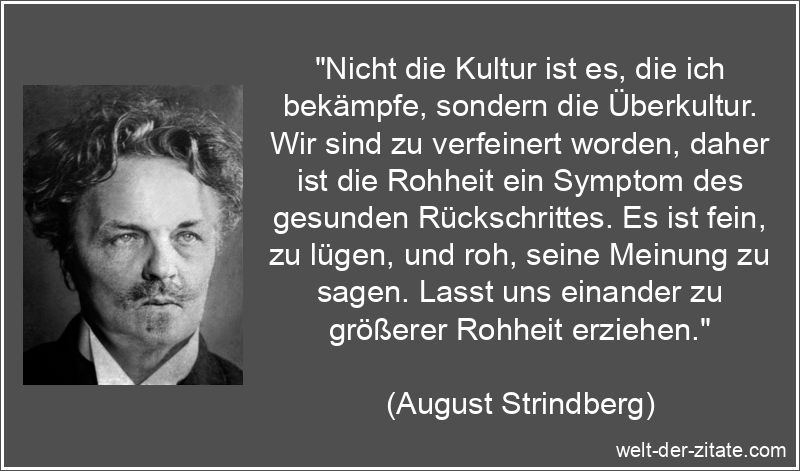 „Nicht die Kultur ist es, die ich bekämpfe, sondern die Überkultur. Wir sind zu verfeinert worden, daher ist die Rohheit ein Symptom des gesunden Rückschrittes. Es ist fein, zu lügen, und roh, seine Meinung zu sagen. Lasst uns einander zu größerer Rohheit erziehen.“ August Strindberg Zitat Rohheit: Nicht die Kultur ist es, die ich