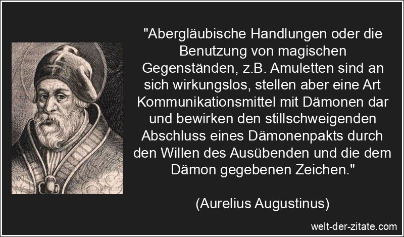 „Abergläubische Handlungen oder die Benutzung von magischen Gegenständen, z.B. Amuletten sind an sich wirkungslos, stellen aber eine Art Kommunikationsmittel mit Dämonen dar und bewirken den stillschweigenden Abschluss eines Dämonenpakts durch den Willen des Ausübenden und die dem Dämon gegebenen Zeichen.“ Aurelius Augustinus Zitat Aberglaube: Abergläubische Handlungen oder
