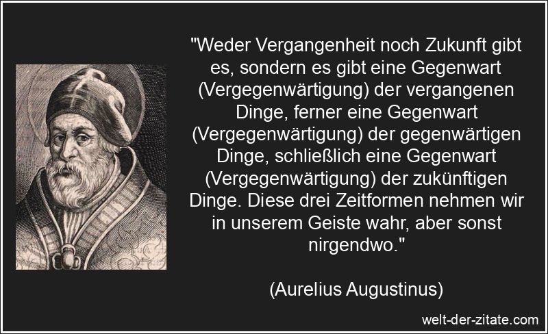 „Weder Vergangenheit noch Zukunft gibt es, sondern es gibt eine Gegenwart (Vergegenwärtigung) der vergangenen Dinge, ferner eine Gegenwart (Vergegenwärtigung) der gegenwärtigen Dinge, schließlich eine Gegenwart (Vergegenwärtigung) der zukünftigen Dinge. Diese drei Zeitformen nehmen wir in unserem Geiste wahr, aber sonst nirgendwo.“ Aurelius Augustinus Zitat Gegenwart: Weder Vergangenheit noch Zukunft