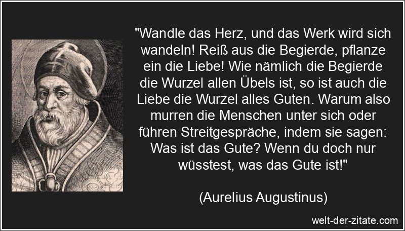 „Wandle das Herz, und das Werk wird sich wandeln! Reiß aus die Begierde, pflanze ein die Liebe! Wie nämlich die Begierde die Wurzel allen Übels ist, so ist auch die Liebe die Wurzel alles Guten. Warum also murren die Menschen unter sich oder führen Streitgespräche, indem sie sagen: Was ist das Gute? Wenn du doch nur wüsstest, was das Gute ist!“ Aurelius Augustinus Zitat Gut sein: Wandle das Herz, und das Werk