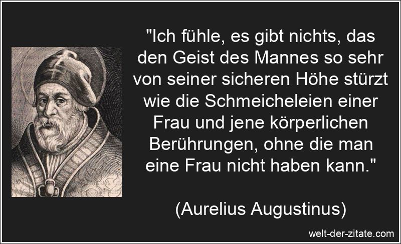 „Ich fühle, es gibt nichts, das den Geist des Mannes so sehr von seiner sicheren Höhe stürzt wie die Schmeicheleien einer Frau und jene körperlichen Berührungen, ohne die man eine Frau nicht haben kann.“ Aurelius Augustinus Zitat Männer: Ich fühle, es gibt nichts, das