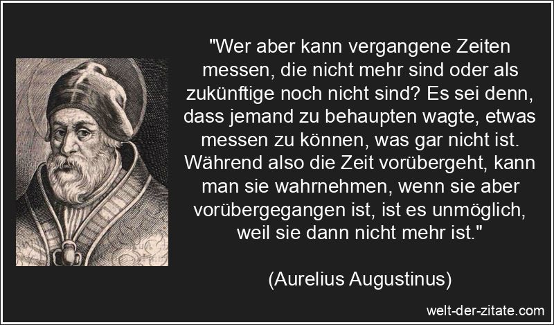 „Wer aber kann vergangene Zeiten messen, die nicht mehr sind oder als zukünftige noch nicht sind? Es sei denn, dass jemand zu behaupten wagte, etwas messen zu können, was gar nicht ist. Während also die Zeit vorübergeht, kann man sie wahrnehmen, wenn sie aber vorübergegangen ist, ist es unmöglich, weil sie dann nicht mehr ist.“ Aurelius Augustinus Zitat Vergangenheit: Wer aber kann vergangene