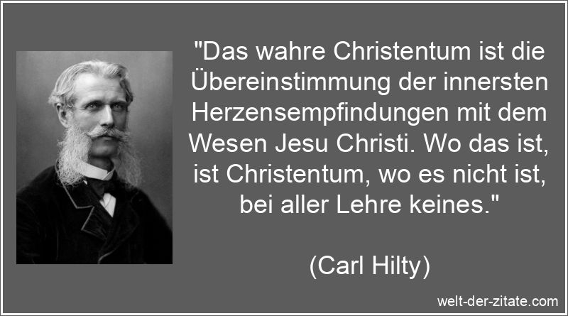 „Das wahre Christentum ist die Übereinstimmung der innersten Herzensempfindungen mit dem Wesen Jesu Christi. Wo das ist, ist Christentum, wo es nicht ist, bei aller Lehre keines.“ Carl Hilty Zitat Christentum: Das wahre Christentum ist die