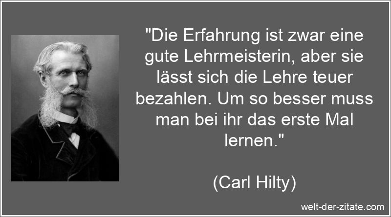 „Die Erfahrung ist zwar eine gute Lehrmeisterin, aber sie lässt sich die Lehre teuer bezahlen. Um so besser muss man bei ihr das erste Mal lernen.“ Carl Hilty Zitat Erfahrung: Die Erfahrung ist zwar eine gute