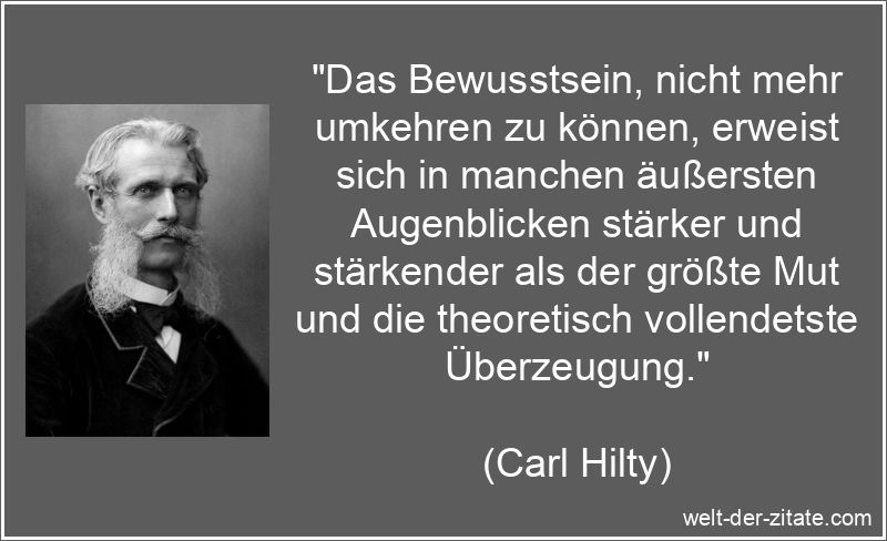 „Das Bewusstsein, nicht mehr umkehren zu können, erweist sich in manchen äußersten Augenblicken stärker und stärkender als der größte Mut und die theoretisch vollendetste Überzeugung.“ Carl Hilty Zitat Mut: Das Bewusstsein, nicht mehr umkehren zu
