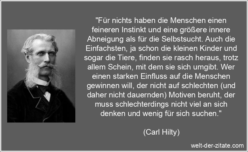 „Für nichts haben die Menschen einen feineren Instinkt und eine größere innere Abneigung als für die Selbstsucht. Auch die Einfachsten, ja schon die kleinen Kinder und sogar die Tiere, finden sie rasch heraus, trotz allem Schein, mit dem sie sich umgibt. Wer einen starken Einfluss auf die Menschen gewinnen will, der nicht auf schlechten (und daher nicht dauernden) Motiven beruht, der muss schlechterdings nicht viel an sich denken und wenig für sich suchen.“ Carl Hilty Zitat Selbstsucht: Für nichts haben die Menschen einen