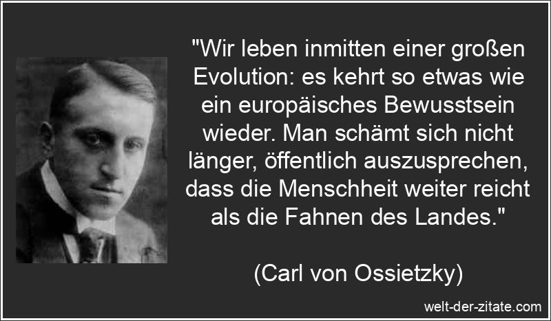 „Wir leben inmitten einer großen Evolution: es kehrt so etwas wie ein europäisches Bewusstsein wieder. Man schämt sich nicht länger, öffentlich auszusprechen, dass die Menschheit weiter reicht als die Fahnen des Landes.“ Carl von Ossietzky Zitat Europa: Wir leben inmitten einer großen