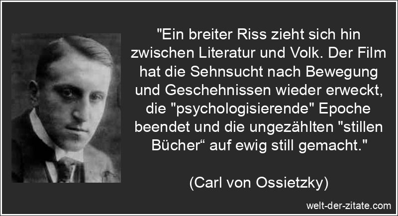 „Ein breiter Riss zieht sich hin zwischen Literatur und Volk. Der Film hat die Sehnsucht nach Bewegung und Geschehnissen wieder erweckt, die „psychologisierende“ Epoche beendet und die ungezählten „stillen Bücher“ auf ewig still gemacht.“ Carl von Ossietzky Zitat Literatur: Ein breiter Riss zieht sich hin