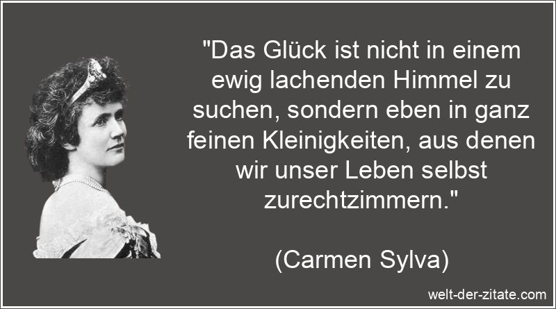 „Das Glück ist nicht in einem ewig lachenden Himmel zu suchen, sondern eben in ganz feinen Kleinigkeiten, aus denen wir unser Leben selbst zurechtzimmern.“ Carmen Sylva Zitat Glück: Das Glück ist nicht in einem ewig