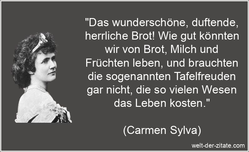 „Das wunderschöne, duftende, herrliche Brot! Wie gut könnten wir von Brot, Milch und Früchten leben, und brauchten die sogenannten Tafelfreuden gar nicht, die so vielen Wesen das Leben kosten.“ Carmen Sylva Zitat Schlemmerei: Das wunderschöne, duftende,