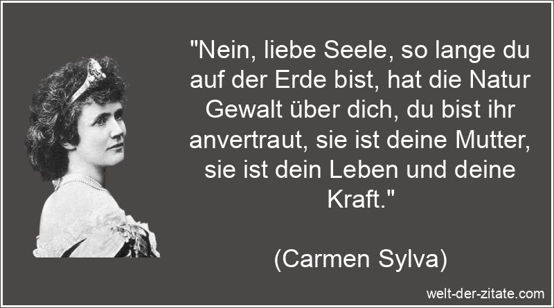 „Nein, liebe Seele, so lange du auf der Erde bist, hat die Natur Gewalt über dich, du bist ihr anvertraut, sie ist deine Mutter, sie ist dein Leben und deine Kraft.“ Carmen Sylva Zitat Seele: Nein, liebe Seele, so lange du auf der Erde