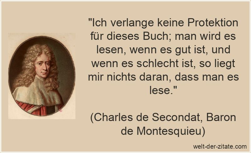 „Ich verlange keine Protektion für dieses Buch; man wird es lesen, wenn es gut ist, und wenn es schlecht ist, so liegt mir nichts daran, dass man es lese.“ Charles de Secondat, Baron de Montesquieu Zitat Bücher: Ich verlange