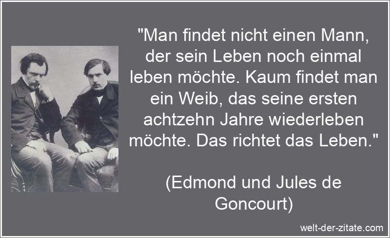„Man findet nicht einen Mann, der sein Leben noch einmal leben möchte. Kaum findet man ein Weib, das seine ersten achtzehn Jahre wiederleben möchte. Das richtet das Leben.“ Edmond und Jules de Goncourt Zitat das Leben: Man findet nicht einen