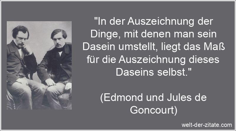 „In der Auszeichnung der Dinge, mit denen man sein Dasein umstellt, liegt das Maß für die Auszeichnung dieses Daseins selbst.“ Edmond und Jules de Goncourt Zitat Dasein: In der Auszeichnung der