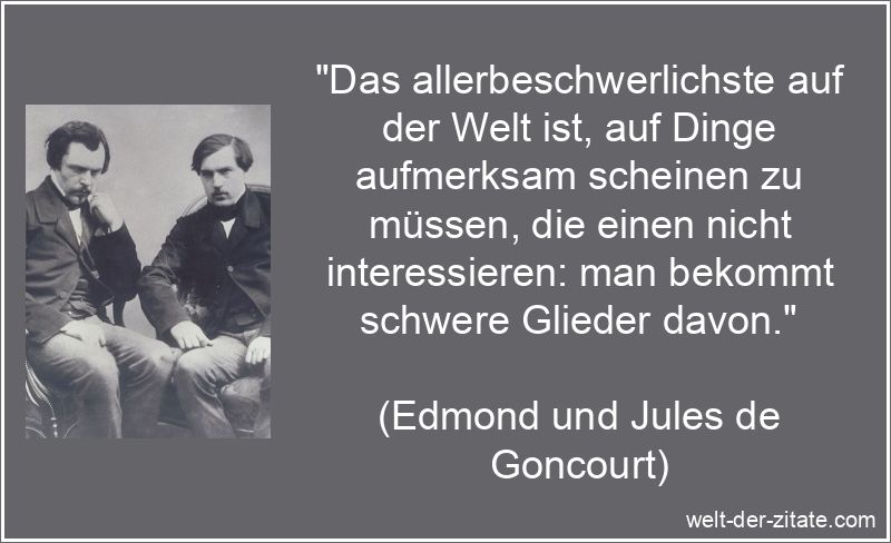 „Das allerbeschwerlichste auf der Welt ist, auf Dinge aufmerksam scheinen zu müssen, die einen nicht interessieren: man bekommt schwere Glieder davon.“ Edmond und Jules de Goncourt Zitat Desinteresse: Das