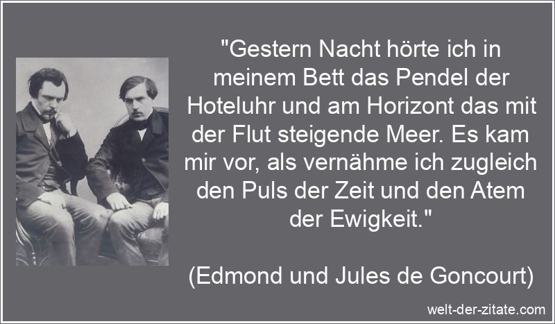 „Gestern Nacht hörte ich in meinem Bett das Pendel der Hoteluhr und am Horizont das mit der Flut steigende Meer. Es kam mir vor, als vernähme ich zugleich den Puls der Zeit und den Atem der Ewigkeit.“ Edmond und Jules de Goncourt Zitat Ewigkeit: Gestern Nacht hörte ich