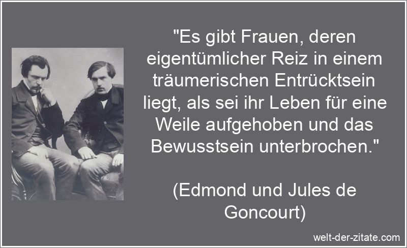„Es gibt Frauen, deren eigentümlicher Reiz in einem träumerischen Entrücktsein liegt, als sei ihr Leben für eine Weile aufgehoben und das Bewusstsein unterbrochen.“ Edmond und Jules de Goncourt Zitat Frauen: Es gibt Frauen, deren