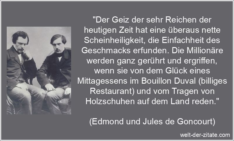„Der Geiz der sehr Reichen der heutigen Zeit hat eine überaus nette Scheinheiligkeit, die Einfachheit des Geschmacks erfunden. Die Millionäre werden ganz gerührt und ergriffen, wenn sie von dem Glück eines Mittagessens im Bouillon Duval (billiges Restaurant) und vom Tragen von Holzschuhen auf dem Land reden.“ Edmond und Jules de Goncourt Zitat Geiz: Der Geiz der sehr Reichen