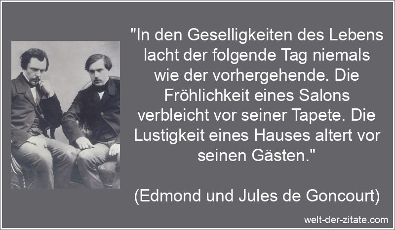 „In den Geselligkeiten des Lebens lacht der folgende Tag niemals wie der vorhergehende. Die Fröhlichkeit eines Salons verbleicht vor seiner Tapete. Die Lustigkeit eines Hauses altert vor seinen Gästen.“ Edmond und Jules de Goncourt Zitat Geselligkeit: In den
