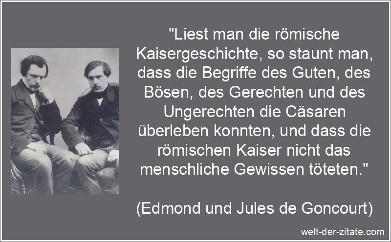 „Liest man die römische Kaisergeschichte, so staunt man, dass die Begriffe des Guten, des Bösen, des Gerechten und des Ungerechten die Cäsaren überleben konnten, und dass die römischen Kaiser nicht das menschliche Gewissen töteten.“ Edmond und Jules de Goncourt Zitat Gewissen: Liest man die römische