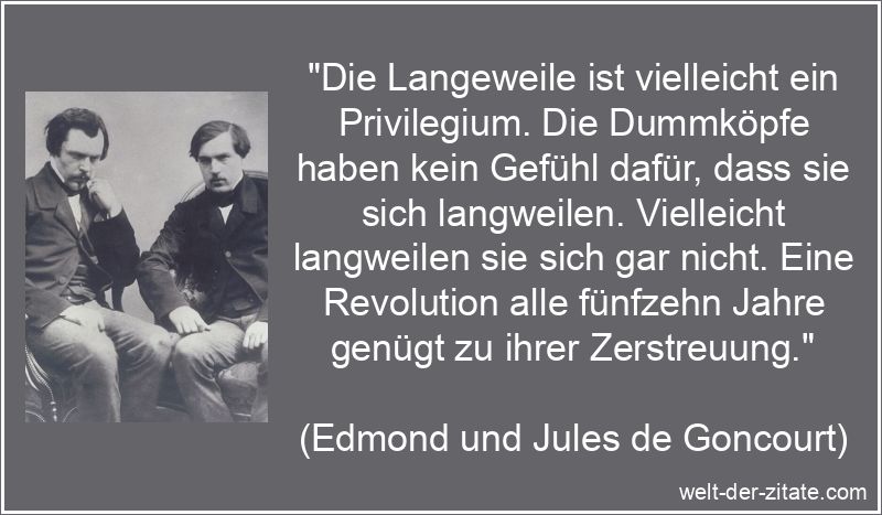 „Die Langeweile ist vielleicht ein Privilegium. Die Dummköpfe haben kein Gefühl dafür, dass sie sich langweilen. Vielleicht langweilen sie sich gar nicht. Eine Revolution alle fünfzehn Jahre genügt zu ihrer Zerstreuung.“ Edmond und Jules de Goncourt Zitat Langeweile: Die Langeweile ist