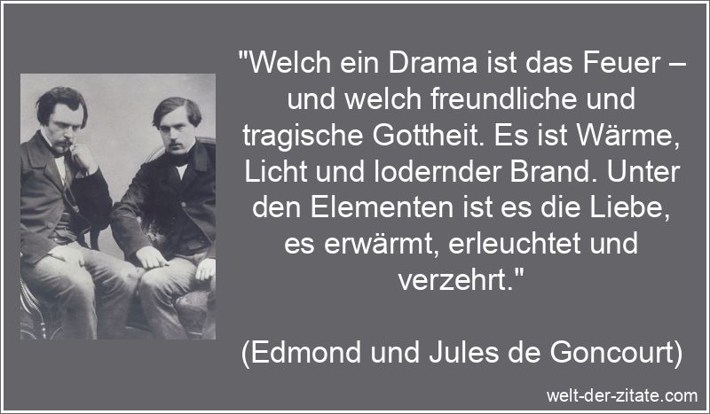 „Welch ein Drama ist das Feuer – und welch freundliche und tragische Gottheit. Es ist Wärme, Licht und lodernder Brand. Unter den Elementen ist es die Liebe, es erwärmt, erleuchtet und verzehrt.“ Edmond und Jules de Goncourt Zitat Liebe: Welch ein Drama ist das