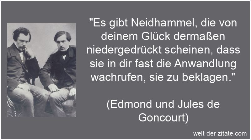 „Es gibt Neidhammel, die von deinem Glück dermaßen niedergedrückt scheinen, dass sie in dir fast die Anwandlung wachrufen, sie zu beklagen.“ Edmond und Jules de Goncourt Zitat Neid: Es gibt Neidhammel, die von