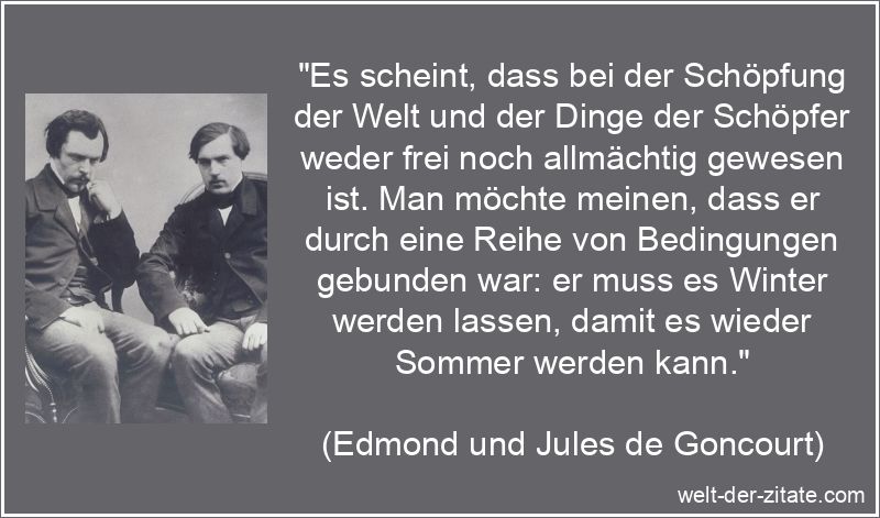 „Es scheint, dass bei der Schöpfung der Welt und der Dinge der Schöpfer weder frei noch allmächtig gewesen ist. Man möchte meinen, dass er durch eine Reihe von Bedingungen gebunden war: er muss es Winter werden lassen, damit es wieder Sommer werden kann.“ Edmond und Jules de Goncourt Zitat Schöpfung: Es scheint, dass bei