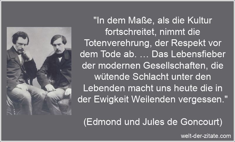 „In dem Maße, als die Kultur fortschreitet, nimmt die Totenverehrung, der Respekt vor dem Tode ab. … Das Lebensfieber der modernen Gesellschaften, die wütende Schlacht unter den Lebenden macht uns heute die in der Ewigkeit Weilenden vergessen.“ Edmond und Jules de Goncourt Zitat Tod: In dem Maße, als die Kultur