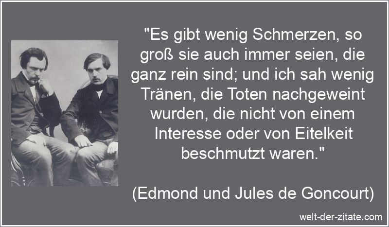 „Es gibt wenig Schmerzen, so groß sie auch immer seien, die ganz rein sind; und ich sah wenig Tränen, die Toten nachgeweint wurden, die nicht von einem Interesse oder von Eitelkeit beschmutzt waren.“ Edmond und Jules de Goncourt Zitat Trauer: Es gibt wenig Schmerzen,