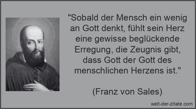 „Sobald der Mensch ein wenig an Gott denkt, fühlt sein Herz eine gewisse beglückende Erregung, die Zeugnis gibt, dass Gott der Gott des menschlichen Herzens ist.“ Franz von Sales Zitat Gott: Sobald der Mensch ein wenig an Gott