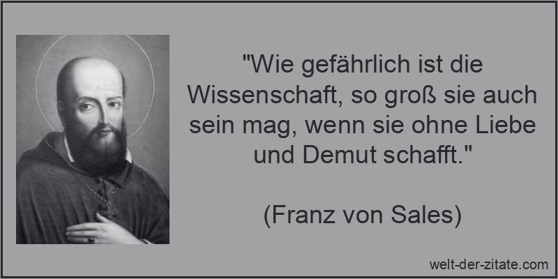 „Wie gefährlich ist die Wissenschaft, so groß sie auch sein mag, wenn sie ohne Liebe und Demut schafft.“ Franz von Sales Zitat Wissenschaft: Wie gefährlich ist die