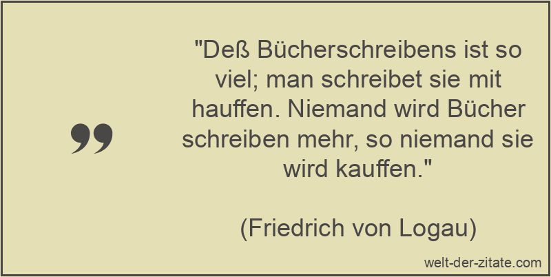 „Deß Bücherschreibens ist so viel; man schreibet sie mit hauffen. Niemand wird Bücher schreiben mehr, so niemand sie wird kauffen.“ Friedrich von Logau Zitat Bücher: Deß Bücherschreibens ist so