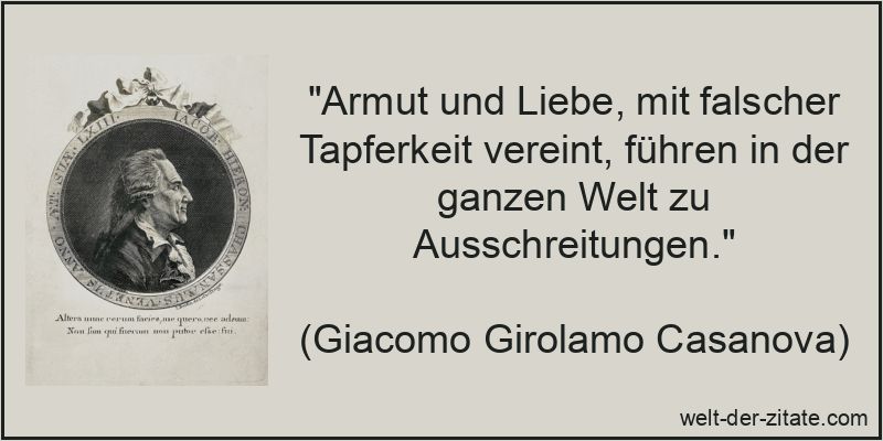 „Armut und Liebe, mit falscher Tapferkeit vereint, führen in der ganzen Welt zu Ausschreitungen.“ Giacomo Girolamo Casanova Zitat Tapferkeit: Armut und Liebe, mit