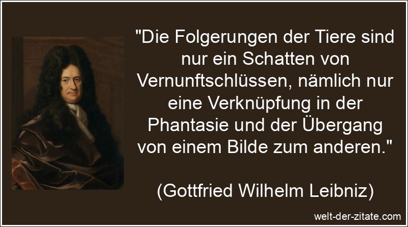„Die Folgerungen der Tiere sind nur ein Schatten von Vernunftschlüssen, nämlich nur eine Verknüpfung in der Phantasie und der Übergang von einem Bilde zum anderen.“ Gottfried Wilhelm Leibniz Zitat Tiere: Die Folgerungen der Tiere sind