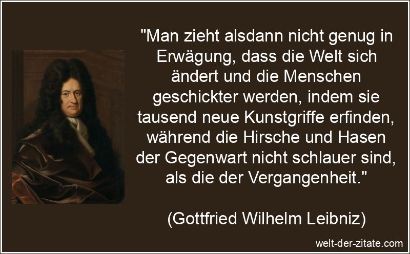 „Man zieht alsdann nicht genug in Erwägung, dass die Welt sich ändert und die Menschen geschickter werden, indem sie tausend neue Kunstgriffe erfinden, während die Hirsche und Hasen der Gegenwart nicht schlauer sind, als die der Vergangenheit.“ Gottfried Wilhelm Leibniz Zitat Veränderungen: Man zieht alsdann