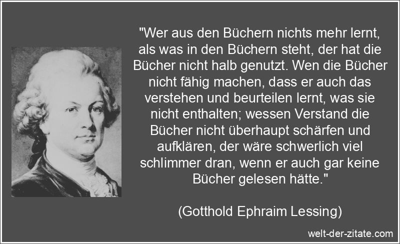 „Wer aus den Büchern nichts mehr lernt, als was in den Büchern steht, der hat die Bücher nicht halb genutzt. Wen die Bücher nicht fähig machen, dass er auch das verstehen und beurteilen lernt, was sie nicht enthalten; wessen Verstand die Bücher nicht überhaupt schärfen und aufklären, der wäre schwerlich viel schlimmer dran, wenn er auch gar keine Bücher gelesen hätte.“ Gotthold Ephraim Lessing Zitat Bücher: Wer aus den Büchern nichts