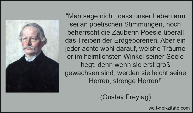 „Man sage nicht, dass unser Leben arm sei an poetischen Stimmungen; noch beherrscht die Zauberin Poesie überall das Treiben der Erdgeborenen. Aber ein jeder achte wohl darauf, welche Träume er im heimlichsten Winkel seiner Seele hegt, denn wenn sie erst groß gewachsen sind, werden sie leicht seine Herren, strenge Herren!“ Gustav Freytag Zitat Träume: Man sage nicht, dass unser Leben arm