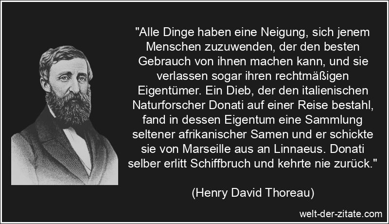 „Alle Dinge haben eine Neigung, sich jenem Menschen zuzuwenden, der den besten Gebrauch von ihnen machen kann, und sie verlassen sogar ihren rechtmäßigen Eigentümer. Ein Dieb, der den italienischen Naturforscher Donati auf einer Reise bestahl, fand in dessen Eigentum eine Sammlung seltener afrikanischer Samen und er schickte sie von Marseille aus an Linnaeus. Donati selber erlitt Schiffbruch und kehrte nie zurück.“ Henry David Thoreau Zitat Dinge: Alle Dinge haben eine Neigung, sich
