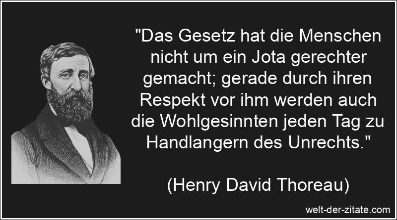 „Das Gesetz hat die Menschen nicht um ein Jota gerechter gemacht; gerade durch ihren Respekt vor ihm werden auch die Wohlgesinnten jeden Tag zu Handlangern des Unrechts.“ Henry David Thoreau Zitat Gesetz: Das Gesetz hat die Menschen nicht