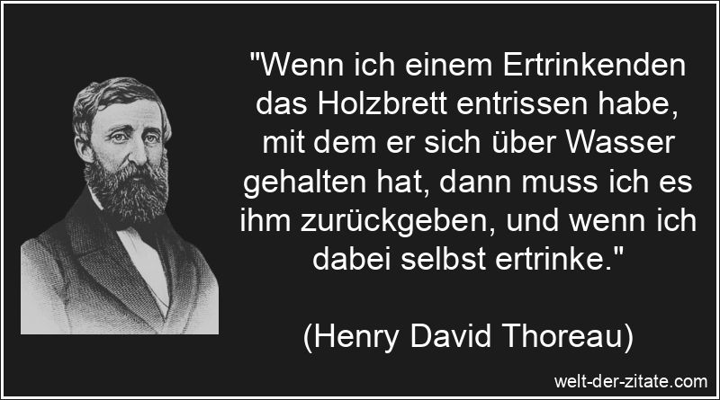 „Wenn ich einem Ertrinkenden das Holzbrett entrissen habe, mit dem er sich über Wasser gehalten hat, dann muss ich es ihm zurückgeben, und wenn ich dabei selbst ertrinke.“ Henry David Thoreau Zitat Moral: Wenn ich einem Ertrinkenden das