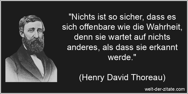 „Nichts ist so sicher, dass es sich offenbare wie die Wahrheit, denn sie wartet auf nichts anderes, als dass sie erkannt werde.“ Henry David Thoreau Zitat Wahrheit: Nichts ist so sicher, dass es