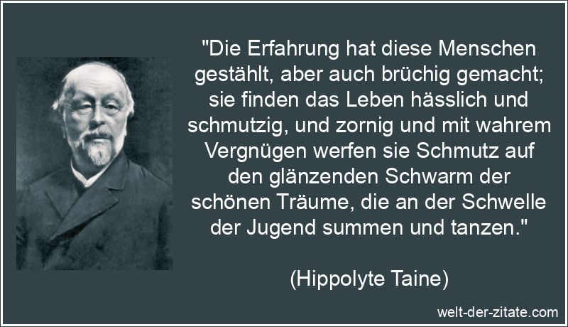 „Die Erfahrung hat diese Menschen gestählt, aber auch brüchig gemacht; sie finden das Leben hässlich und schmutzig, und zornig und mit wahrem Vergnügen werfen sie Schmutz auf den glänzenden Schwarm der schönen Träume, die an der Schwelle der Jugend summen und tanzen.“ Hippolyte Taine Zitat Erfahrung: Die Erfahrung hat diese Menschen