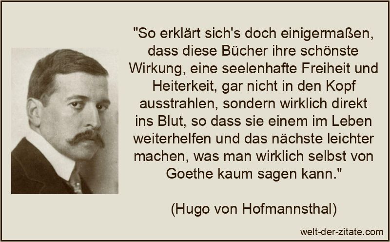 „So erklärt sich’s doch einigermaßen, dass diese Bücher ihre schönste Wirkung, eine seelenhafte Freiheit und Heiterkeit, gar nicht in den Kopf ausstrahlen, sondern wirklich direkt ins Blut, so dass sie einem im Leben weiterhelfen und das nächste leichter machen, was man wirklich selbst von Goethe kaum sagen kann.“ Hugo von Hofmannsthal Zitat Bücher: So erklärt sich's doch